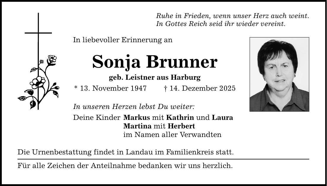 Ruhe in Frieden, wenn unser Herz auch weint. In Gottes Reich seid ihr wieder vereint. In liebevoller Erinnerung an Sonja Brunner geb. Leistner aus Harburg * 13. November 1947 _ 14. Dezember 2025 In unseren Herzen lebst Du weiter: Deine Kinder Markus mit Kathrin und Laura Martina mit Herbert im Namen aller Verwandten Die Urnenbestattung findet in Landau im Familienkreis statt. Für alle Zeichen der Anteilnahme bedanken wir uns herzlich.