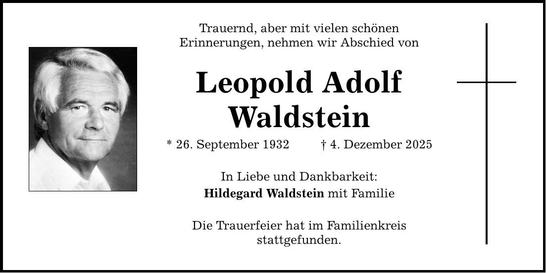 Trauernd, aber mit vielen schönen Erinnerungen, nehmen wir Abschied von Leopold Adolf Waldstein * 26. September 1932 _ 4. Dezember 2025 In Liebe und Dankbarkeit: Hildegard Waldstein mit Familie Die Trauerfeier hat im Familienkreis stattgefunden.
