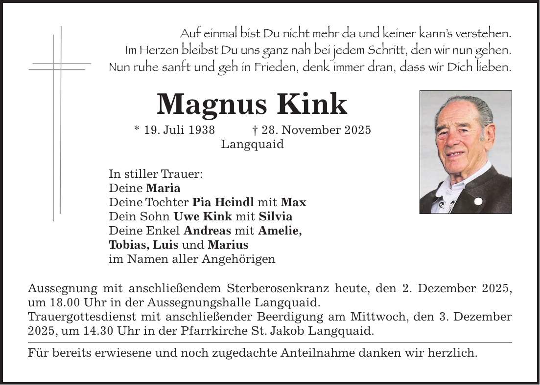 Auf einmal bist Du nicht mehr da und keiner kann's verstehen. Im Herzen bleibst Du uns ganz nah bei jedem Schritt, den wir nun gehen. Nun ruhe sanft und geh in Frieden, denk immer dran, dass wir Dich lieben. Magnus Kink * 19. Juli 1938 + 28. November 2025 Langquaid In stiller Trauer: Deine Maria Deine Tochter Pia Heindl mit Max Dein Sohn Uwe Kink mit Silvia Deine Enkel Andreas mit Amelie, Tobias, Luis und Marius im Namen aller Angehörigen Aussegnung mit anschließendem Sterberosenkranz heute, den 2. Dezember 2025, um 18.00 Uhr in der Aussegnungshalle Langquaid. Trauergottesdienst mit anschließender Beerdigung am Mittwoch, den 3. Dezember 2025, um 14.30 Uhr in der Pfarrkirche St. Jakob Langquaid. Für bereits erwiesene und noch zugedachte Anteilnahme danken wir herzlich. 