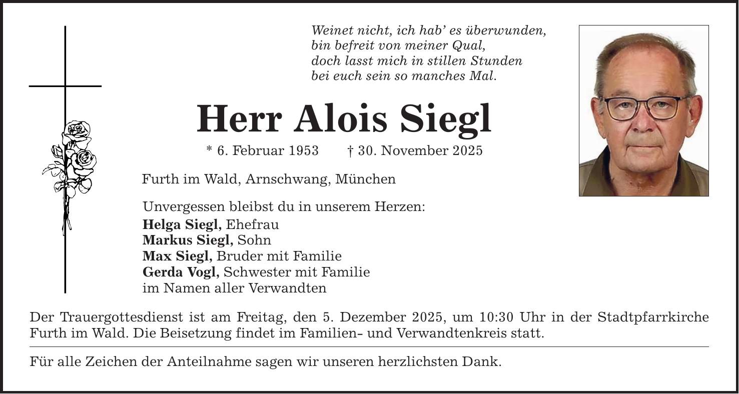 Weinet nicht, ich hab' es überwunden, bin befreit von meiner Qual, doch lasst mich in stillen Stunden bei euch sein so manches Mal. Herr Alois Siegl * 6. Februar 1953 _ 30. November 2025 Furth im Wald, Arnschwang, München Unvergessen bleibst du in unserem Herzen: Helga Siegl, Ehefrau Markus Siegl, Sohn Max Siegl, Bruder mit Familie Gerda Vogl, Schwester mit Familie im Namen aller Verwandten Der Trauergottesdienst ist am Freitag, den 5. Dezember 2025, um 10:30 Uhr in der Stadtpfarrkirche Furth im Wald. Die Beisetzung findet im Familien- und Verwandtenkreis statt. Für alle Zeichen der Anteilnahme sagen wir unseren herzlichsten Dank.