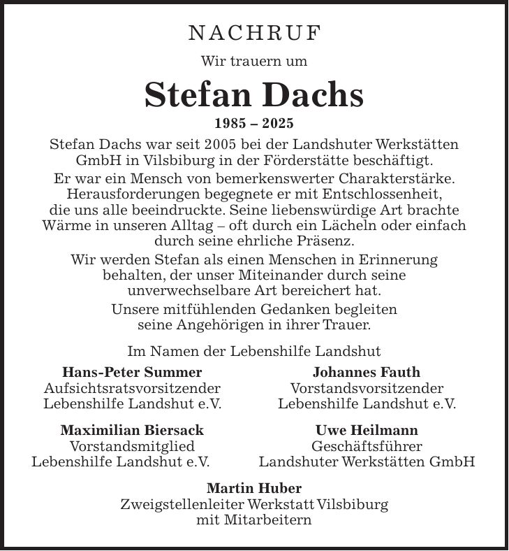 Nachruf Wir trauern um Stefan Dachs *** Stefan Dachs war seit 2005 bei der Landshuter Werkstätten GmbH in Vilsbiburg in der Förderstätte beschäftigt. Er war ein Mensch von bemerkenswerter Charakterstärke. Herausforderungen begegnete er mit Entschlossenheit, die uns alle beeindruckte. Seine liebenswürdige Art brachte Wärme in unseren Alltag - oft durch ein Lächeln oder einfach durch seine ehrliche Präsenz. Wir werden Stefan als einen Menschen in Erinnerung behalten, der unser Miteinander durch seine unverwechselbare Art bereichert hat. Unsere mitfühlenden Gedanken begleiten seine Angehörigen in ihrer Trauer. Im Namen der Lebenshilfe Landshut Hans-Peter Summer Johannes Fauth Aufsichtsratsvorsitzender Vorstandsvorsitzender Lebenshilfe Landshut e.V. Lebenshilfe Landshut e.V. Maximilian Biersack Uwe Heilmann Vorstandsmitglied Geschäftsführer Lebenshilfe Landshut e.V. Landshuter Werkstätten GmbH Martin Huber Zweigstellenleiter Werkstatt Vilsbiburg mit Mitarbeitern