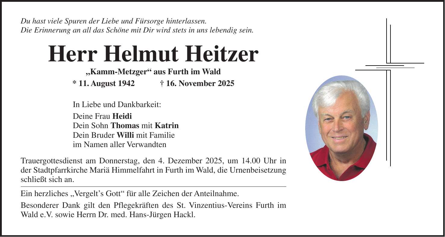 Du hast viele Spuren der Liebe und Fürsorge hinterlassen. Die Erinnerung an all das Schöne mit Dir wird stets in uns lebendig sein. Herr Helmut Heitzer 'Kamm-Metzger' aus Furth im Wald * 11. August 1942 + 16. November 2025 In Liebe und Dankbarkeit: Deine Frau Heidi Dein Sohn Thomas mit Katrin Dein Bruder Willi mit Familie im Namen aller Verwandten Trauergottesdienst am Donnerstag, den 4. Dezember 2025, um 14.00 Uhr in der Stadtpfarrkirche Mariä Himmelfahrt in Furth im Wald, die Urnenbeisetzung schließt sich an. Ein herzliches 'Vergelt's Gott' für alle Zeichen der Anteilnahme. Besonderer Dank gilt den Pflegekräften des St. Vinzentius-Vereins Furth im Wald e.V. sowie Herrn Dr. med. Hans-Jürgen Hackl.
