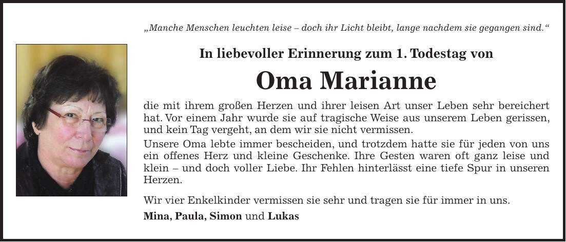 'Manche Menschen leuchten leise - doch ihr Licht bleibt, lange nachdem sie gegangen sind.' In liebevoller Erinnerung zum 1. Todestag von Oma Marianne die mit ihrem großen Herzen und ihrer leisen Art unser Leben sehr bereichert hat. Vor einem Jahr wurde sie auf tragische Weise aus unserem Leben gerissen, und kein Tag vergeht, an dem wir sie nicht vermissen. Unsere Oma lebte immer bescheiden, und trotzdem hatte sie für jeden von uns ein offenes Herz und kleine Geschenke. Ihre Gesten waren oft ganz leise und klein - und doch voller Liebe. Ihr Fehlen hinterlässt eine tiefe Spur in unseren Herzen. Wir vier Enkelkinder vermissen sie sehr und tragen sie für immer in uns. Mina, Paula, Simon und Lukas