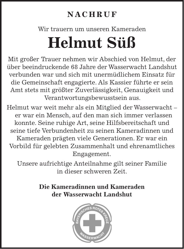 Nachruf Wir trauern um unseren Kameraden Helmut Süß Mit großer Trauer nehmen wir Abschied von Helmut, der über beeindruckende 68 Jahre der Wasserwacht Landshut verbunden war und sich mit unermüdlichem Einsatz für die Gemeinschaft engagierte. Als Kassier führte er sein Amt stets mit größter Zuverlässigkeit, Genauigkeit und Verantwortungsbewusstsein aus. Helmut war weit mehr als ein Mitglied der Wasserwacht - er war ein Mensch, auf den man sich immer verlassen konnte. Seine ruhige Art, seine Hilfsbereitschaft und seine tiefe Verbundenheit zu seinen Kameradinnen und Kameraden prägten viele Generationen. Er war ein Vorbild für gelebten Zusammenhalt und ehrenamtliches Engagement. Unsere aufrichtige Anteilnahme gilt seiner Familie in dieser schweren Zeit. Die Kameradinnen und Kameraden der Wasserwacht Landshut 