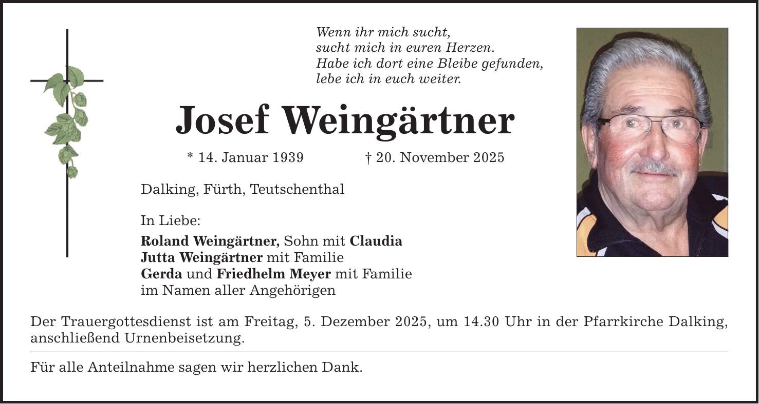 Wenn ihr mich sucht, sucht mich in euren Herzen. Habe ich dort eine Bleibe gefunden, lebe ich in euch weiter. Josef Weingärtner * 14. Januar 1939 _ 20. November 2025 Dalking, Fürth, Teutschenthal In Liebe: Roland Weingärtner, Sohn mit Claudia Jutta Weingärtner mit Familie Gerda und Friedhelm Meyer mit Familie im Namen aller Angehörigen Der Trauergottesdienst ist am Freitag, 5. Dezember 2025, um 14.30 Uhr in der Pfarrkirche Dalking, anschließend Urnenbeisetzung. Für alle Anteilnahme sagen wir herzlichen Dank.