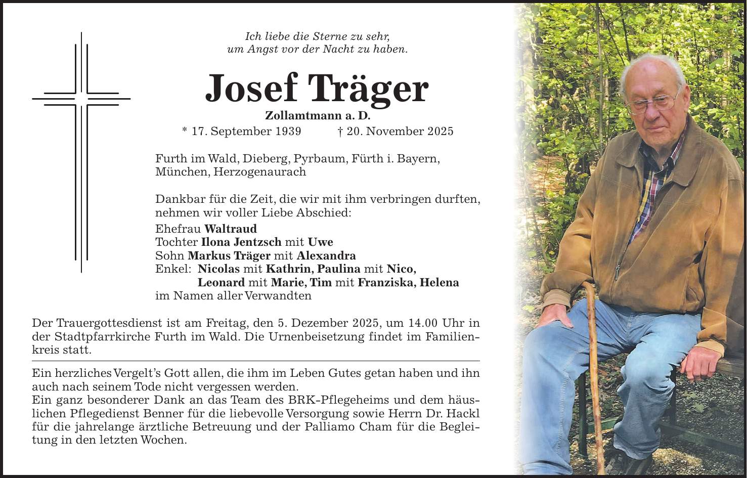 Ich liebe die Sterne zu sehr, um Angst vor der Nacht zu haben. Josef Träger Zollamtmann a. D. * 17. September 1939 + 20. November 2025 Furth im Wald, Dieberg, Pyrbaum, Fürth i. Bayern, München, Herzogenaurach Dankbar für die Zeit, die wir mit ihm verbringen durften, nehmen wir voller Liebe Abschied: Ehefrau Waltraud Tochter Ilona Jentzsch mit Uwe Sohn Markus Träger mit Alexandra Enkel: Nicolas mit Kathrin, Paulina mit Nico, Leonard mit Marie, Tim mit Franziska, Helena im Namen aller Verwandten Der Trauergottesdienst ist am Freitag, den 5. Dezember 2025, um 14.00 Uhr in der Stadtpfarrkirche Furth im Wald. Die Urnenbeisetzung findet im Familienkreis statt. Ein herzliches Vergelt's Gott allen, die ihm im Leben Gutes getan haben und ihn auch nach seinem Tode nicht vergessen werden. Ein ganz besonderer Dank an das Team des BRK-Pflegeheims und dem häuslichen Pflegedienst Benner für die liebevolle Versorgung sowie Herrn Dr. Hackl für die jahrelange ärztliche Betreuung und der Palliamo Cham für die Begleitung in den letzten Wochen.