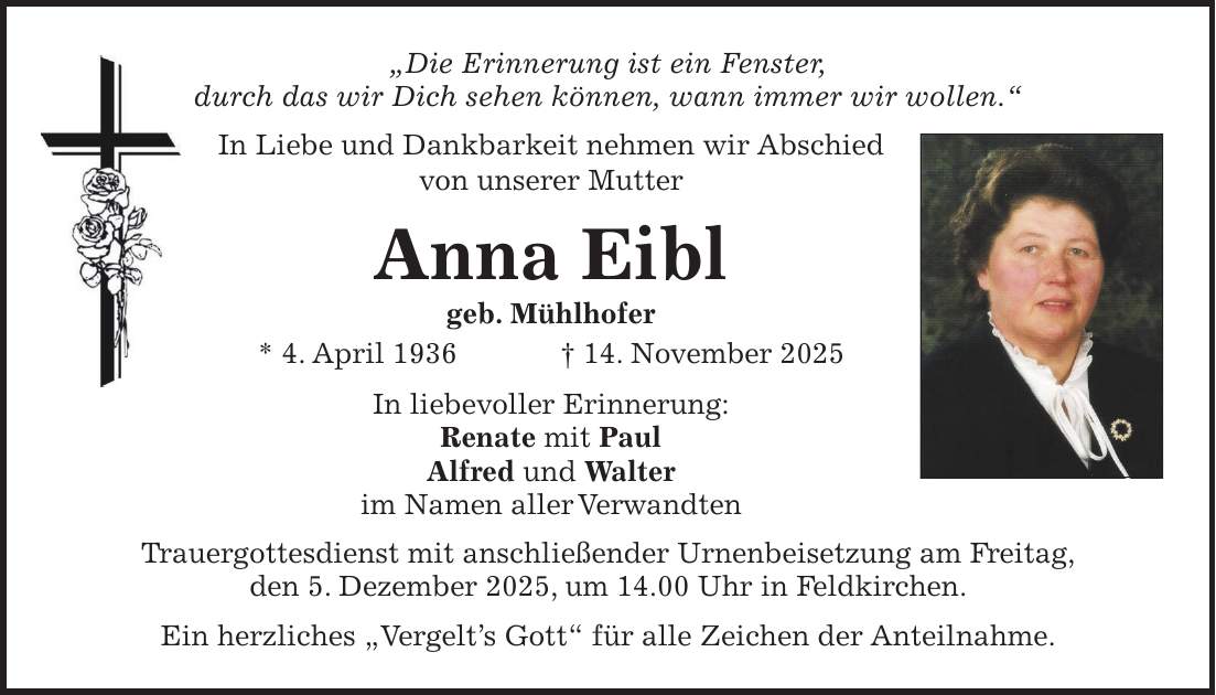 'Die Erinnerung ist ein Fenster, durch das wir Dich sehen können, wann immer wir wollen.' In Liebe und Dankbarkeit nehmen wir Abschied von unserer Mutter Anna Eibl geb. Mühlhofer * 4. April 1936 + 14. November 2025 In liebevoller Erinnerung: Renate mit Paul Alfred und Walter im Namen aller Verwandten Trauergottesdienst mit anschließender Urnenbeisetzung am Freitag, den 5. Dezember 2025, um 14.00 Uhr in Feldkirchen. Ein herzliches 'Vergelt's Gott' für alle Zeichen der Anteilnahme.