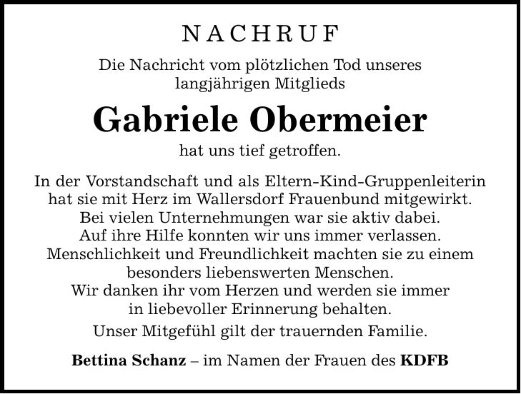 NACHRUF Die Nachricht vom plötzlichen Tod unseres langjährigen Mitglieds Gabriele Obermeier hat uns tief getroffen. In der Vorstandschaft und als Eltern-Kind-Gruppenleiterin hat sie mit Herz im Wallersdorf Frauenbund mitgewirkt. Bei vielen Unternehmungen war sie aktiv dabei. Auf ihre Hilfe konnten wir uns immer verlassen. Menschlichkeit und Freundlichkeit machten sie zu einem besonders liebenswerten Menschen. Wir danken ihr vom Herzen und werden sie immer in liebevoller Erinnerung behalten. Unser Mitgefühl gilt der trauernden Familie. Bettina Schanz - im Namen der Frauen des KDFB