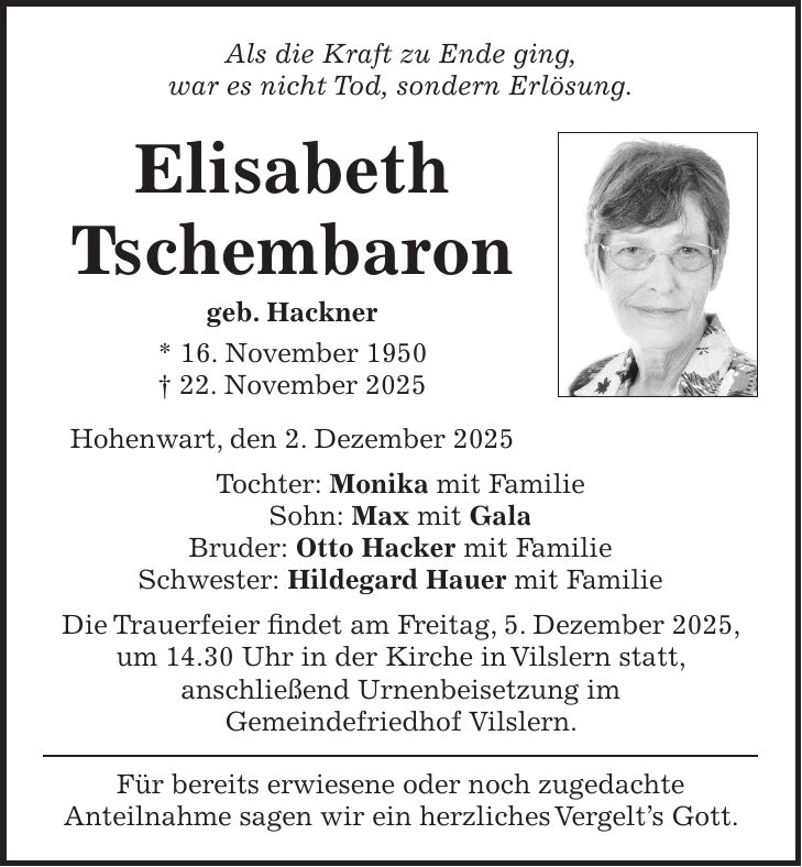 Als die Kraft zu Ende ging, war es nicht Tod, sondern Erlösung. Elisabeth Tschembaron geb. Hackner * 16. November 1950 + 22. November 2025 Hohenwart, den 2. Dezember 2025 Tochter: Monika mit Familie Sohn: Max mit Gala Bruder: Otto Hacker mit Familie Schwester: Hildegard Hauer mit Familie Die Trauerfeier findet am Freitag, 5. Dezember 2025, um 14.30 Uhr in der Kirche in Vilslern statt, anschließend Urnenbeisetzung im Gemeindefriedhof Vilslern. Für bereits erwiesene oder noch zugedachte Anteilnahme sagen wir ein herzliches Vergelt's Gott. 
