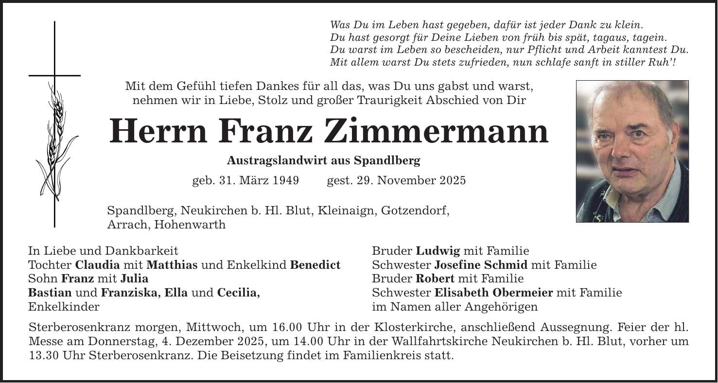 Was Du im Leben hast gegeben, dafür ist jeder Dank zu klein.Du hast gesorgt für Deine Lieben von früh bis spät, tagaus, tagein.Du warst im Leben so bescheiden, nur Pflicht und Arbeit kanntest Du.Mit allem warst Du stets zufrieden, nun schlafe sanft in stiller Ruh'!Mit dem Gefühl tiefen Dankes für all das, was Du uns gabst und warst,nehmen wir in Liebe, Stolz und großer Traurigkeit Abschied von DirHerrn Franz ZimmermannAustragslandwirt aus Spandlberggeb. 31. März 1949 gest. 29. November 2025Spandlberg, Neukirchen b. Hl. Blut, Kleinaign, Gotzendorf,Arrach, HohenwarthIn Liebe und DankbarkeitTochter Claudia mit Matthias und Enkelkind BenedictSohn Franz mit JuliaBastian und Franziska, Ella und Cecilia,Enkelkinder Sterberosenkranz morgen, Mittwoch, um 16.00 Uhr in der Klosterkirche, anschließend Aussegnung. Feier der hl. Messe am Donnerstag, 4. Dezember 2025, um 14.00 Uhr in der Wallfahrtskirche Neukirchen b. Hl. Blut, vorher um 13.30 Uhr Sterberosenkranz. Die Beisetzung findet im Familienkreis statt.Bruder Ludwig mit FamilieSchwester Josefine Schmid mit FamilieBruder Robert mit FamilieSchwester Elisabeth Obermeier mit Familieim Namen aller Angehörigen