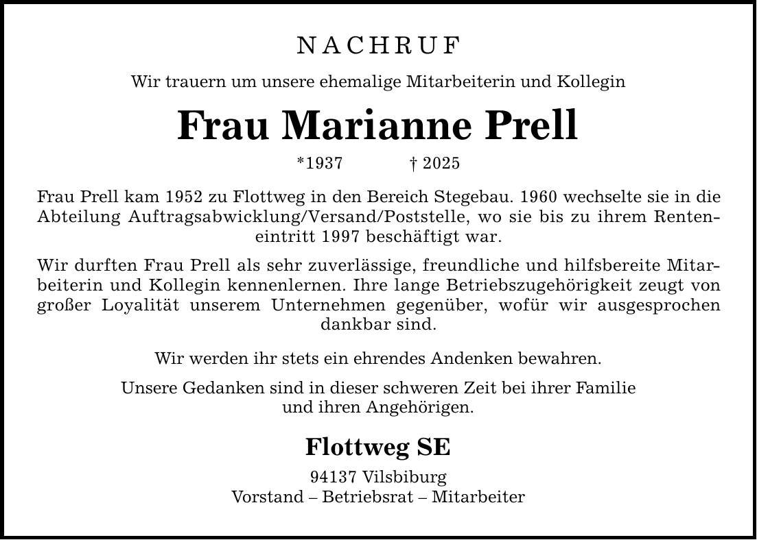 NACHRUF Wir trauern um unsere ehemalige Mitarbeiterin und Kollegin Frau Marianne Prell *1937 _ 2025 Frau Prell kam 1952 zu Flottweg in den Bereich Stegebau. 1960 wechselte sie in die Abteilung Auftragsabwicklung/Versand/Poststelle, wo sie bis zu ihrem Renteneintritt 1997 beschäftigt war. Wir durften Frau Prell als sehr zuverlässige, freundliche und hilfsbereite Mitarbeiterin und Kollegin kennenlernen. Ihre lange Betriebszugehörigkeit zeugt von großer Loyalität unserem Unternehmen gegenüber, wofür wir ausgesprochen dankbar sind. Wir werden ihr stets ein ehrendes Andenken bewahren. Unsere Gedanken sind in dieser schweren Zeit bei ihrer Familie und ihren Angehörigen. Flottweg SE 94137 Vilsbiburg Vorstand - Betriebsrat - Mitarbeiter