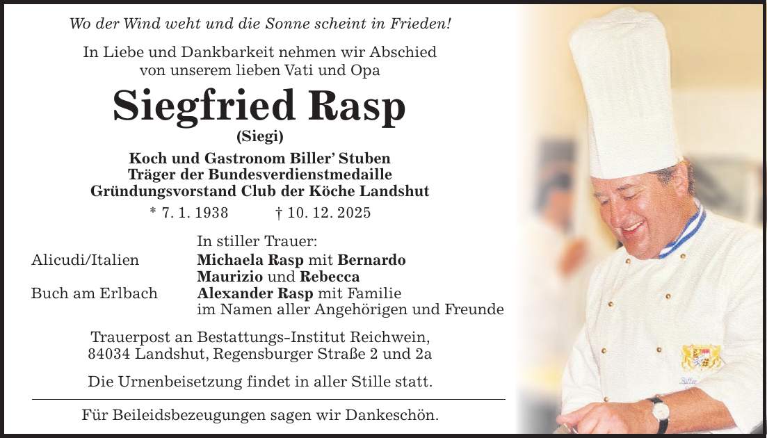 Wo der Wind weht und die Sonne scheint in Frieden! In Liebe und Dankbarkeit nehmen wir Abschied von unserem lieben Vati und Opa Siegfried Rasp (Siegi) Koch und Gastronom Biller' Stuben Träger der Bundesverdienstmedaille Gründungsvorstand Club der Köche Landshut * 7. 1. 1938 + 10. 12. 2025 In stiller Trauer: Alicudi/Italien Michaela Rasp mit Bernardo Maurizio und Rebecca Buch am Erlbach Alexander Rasp mit Familie im Namen aller Angehörigen und Freunde Trauerpost an Bestattungs-Institut Reichwein, 84034 Landshut, Regensburger Straße 2 und 2a Die Urnenbeisetzung findet in aller Stille statt. Für Beileidsbezeugungen sagen wir Dankeschön.