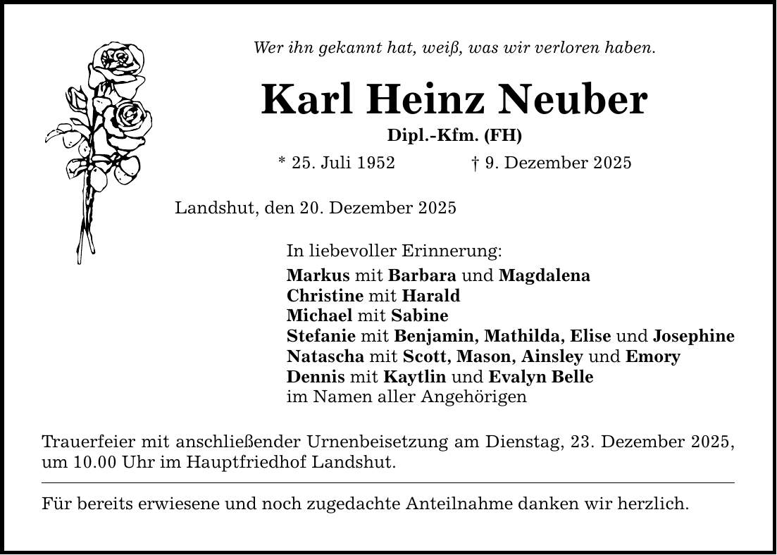 Wer ihn gekannt hat, weiß, was wir verloren haben. Karl Heinz Neuber Dipl.-Kfm. (FH) * 25. Juli 1952 _ 9. Dezember 2025 Landshut, den 20. Dezember 2025 In liebevoller Erinnerung: Markus mit Barbara und Magdalena Christine mit Harald Michael mit Sabine Stefanie mit Benjamin, Mathilda, Elise und Josephine Natascha mit Scott, Mason, Ainsley und Emory Dennis mit Kaytlin und Evalyn Belle im Namen aller Angehörigen Trauerfeier mit anschließender Urnenbeisetzung am Dienstag, 23. Dezember 2025, um 10.00 Uhr im Hauptfriedhof Landshut. Für bereits erwiesene und noch zugedachte Anteilnahme danken wir herzlich.