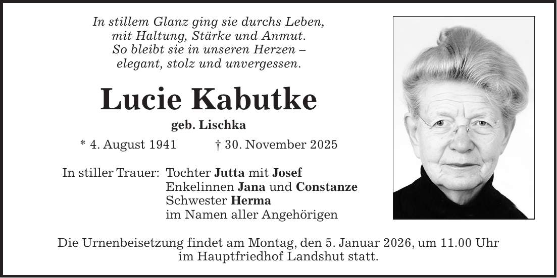 In stillem Glanz ging sie durchs Leben, mit Haltung, Stärke und Anmut. So bleibt sie in unseren Herzen - elegant, stolz und unvergessen. Lucie Kabutke geb. Lischka * 4. August 1941 + 30. November 2025 In stiller Trauer: Tochter Jutta mit Josef Enkelinnen Jana und Constanze Schwester Herma im Namen aller Angehörigen Die Urnenbeisetzung findet am Montag, den 5. Januar 2026, um 11.00 Uhr im Hauptfriedhof Landshut statt.