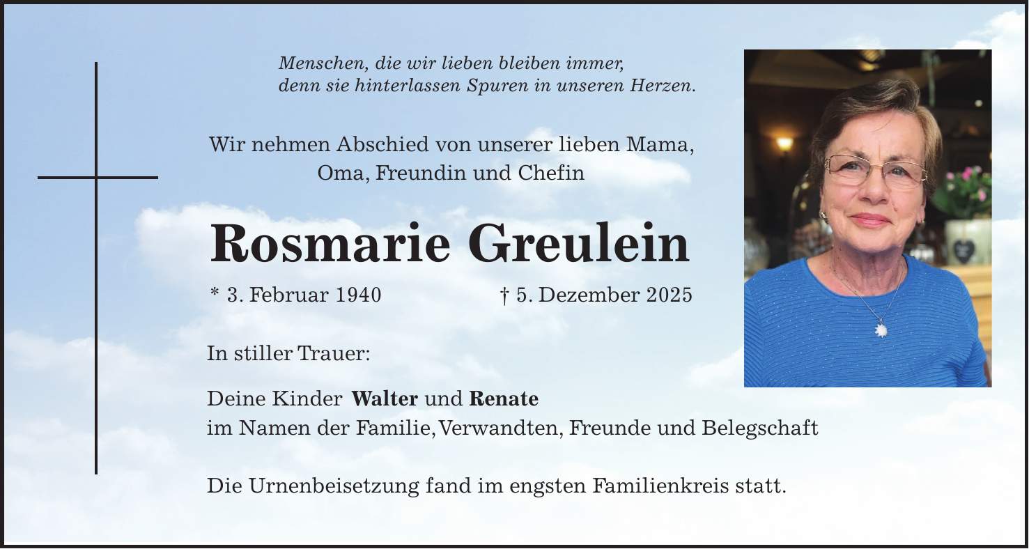 Menschen, die wir lieben bleiben immer, denn sie hinterlassen Spuren in unseren Herzen. Wir nehmen Abschied von unserer lieben Mama, Oma, Freundin und Chefin Rosmarie Greulein * 3. Februar 1940 + 5. Dezember 2025 In stiller Trauer: Deine Kinder Walter und Renate im Namen der Familie, Verwandten, Freunde und Belegschaft Die Urnenbeisetzung fand im engsten Familienkreis statt.