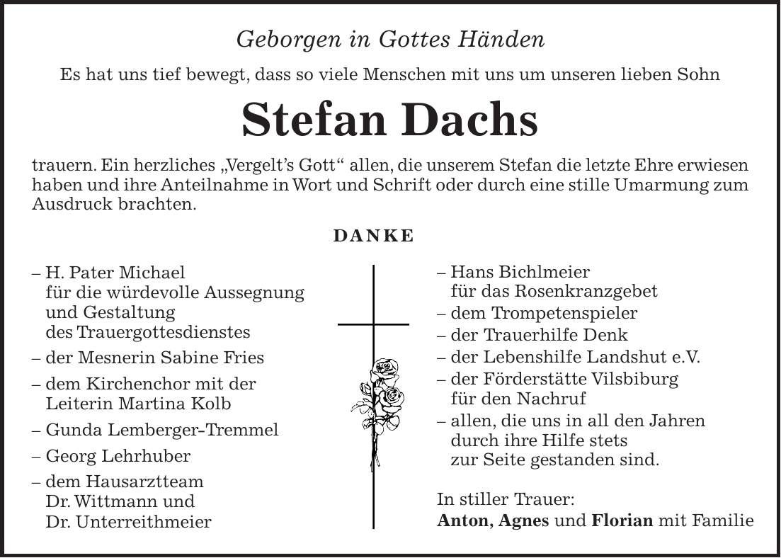 Geborgen in Gottes Händen Es hat uns tief bewegt, dass so viele Menschen mit uns um unseren lieben Sohn Stefan Dachs trauern. Ein herzliches 'Vergelt's Gott' allen, die unserem Stefan die letzte Ehre erwiesen haben und ihre Anteilnahme in Wort und Schrift oder durch eine stille Umarmung zum Ausdruck brachten. DANKE - H. Pater Michael für die würdevolle Aussegnung und Gestaltung des Trauergottesdienstes - der Mesnerin Sabine Fries - dem Kirchenchor mit der Leiterin Martina Kolb - Gunda Lemberger-Tremmel - Georg Lehrhuber - dem Hausarztteam Dr. Wittmann und Dr. Unterreithmeier- Hans Bichlmeier für das Rosenkranzgebet - dem Trompetenspieler - der Trauerhilfe Denk - der Lebenshilfe Landshut e.V. - der Förderstätte Vilsbiburg für den Nachruf - allen, die uns in all den Jahren durch ihre Hilfe stets zur Seite gestanden sind. In stiller Trauer: Anton, Agnes und Florian mit Familie