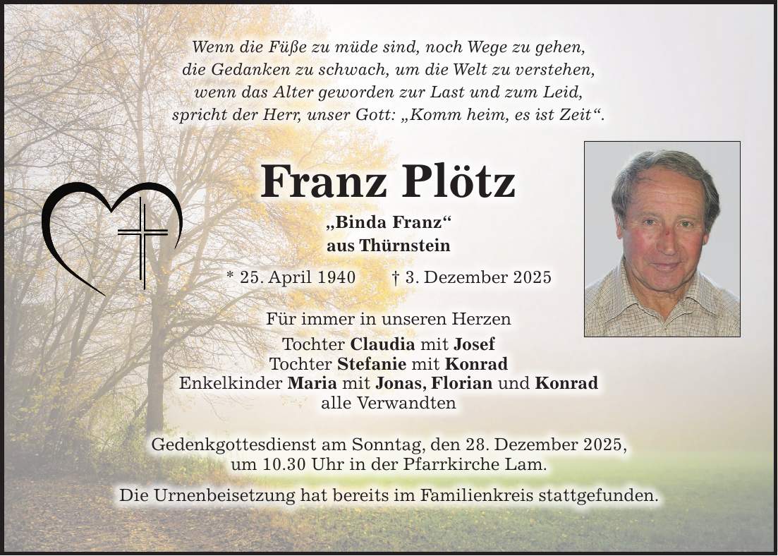Wenn die Füße zu müde sind, noch Wege zu gehen, die Gedanken zu schwach, um die Welt zu verstehen, wenn das Alter geworden zur Last und zum Leid, spricht der Herr, unser Gott: 'Komm heim, es ist Zeit'. Franz Plötz 'Binda Franz' aus Thürnstein * 25. April 1940 + 3. Dezember 2025 Für immer in unseren Herzen Tochter Claudia mit Josef Tochter Stefanie mit Konrad Enkelkinder Maria mit Jonas, Florian und Konrad alle Verwandten Gedenkgottesdienst am Sonntag, den 28. Dezember 2025, um 10.30 Uhr in der Pfarrkirche Lam. Die Urnenbeisetzung hat bereits im Familienkreis stattgefunden.