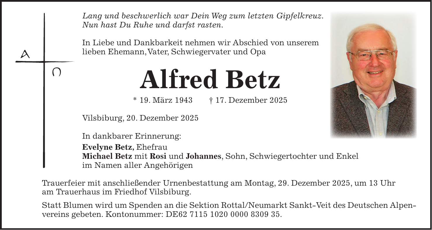 Lang und beschwerlich war Dein Weg zum letzten Gipfelkreuz. Nun hast Du Ruhe und darfst rasten. In Liebe und Dankbarkeit nehmen wir Abschied von unserem lieben Ehemann, Vater, Schwiegervater und Opa Alfred Betz * 19. März 1943 + 17. Dezember 2025 Vilsbiburg, 20. Dezember 2025 In dankbarer Erinnerung: Evelyne Betz, Ehefrau Michael Betz mit Rosi und Johannes, Sohn, Schwiegertochter und Enkel im Namen aller Angehörigen Trauerfeier mit anschließender Urnenbestattung am Montag, 29. Dezember 2025, um 13 Uhr am Trauerhaus im Friedhof Vilsbiburg. Statt Blumen wird um Spenden an die Sektion Rottal/Neumarkt Sankt-Veit des Deutschen Alpenvereins gebeten. Kontonummer: DE***.