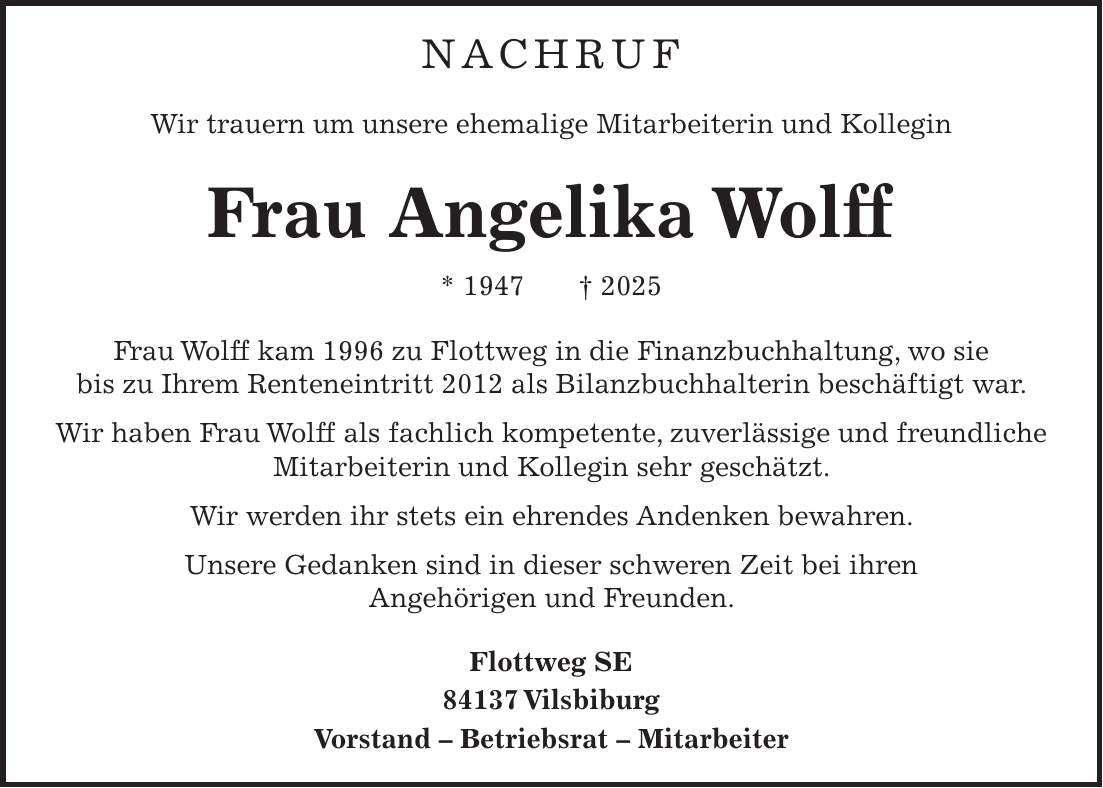  Nachruf Wir trauern um unsere ehemalige Mitarbeiterin und Kollegin Frau Angelika Wolff * 1947 + 2025 Frau Wolff kam 1996 zu Flottweg in die Finanzbuchhaltung, wo sie bis zu Ihrem Renteneintritt 2012 als Bilanzbuchhalterin beschäftigt war. Wir haben Frau Wolff als fachlich kompetente, zuverlässige und freundliche Mitarbeiterin und Kollegin sehr geschätzt. Wir werden ihr stets ein ehrendes Andenken bewahren. Unsere Gedanken sind in dieser schweren Zeit bei ihren Angehörigen und Freunden. Flottweg SE 84137 Vilsbiburg Vorstand - Betriebsrat - Mitarbeiter