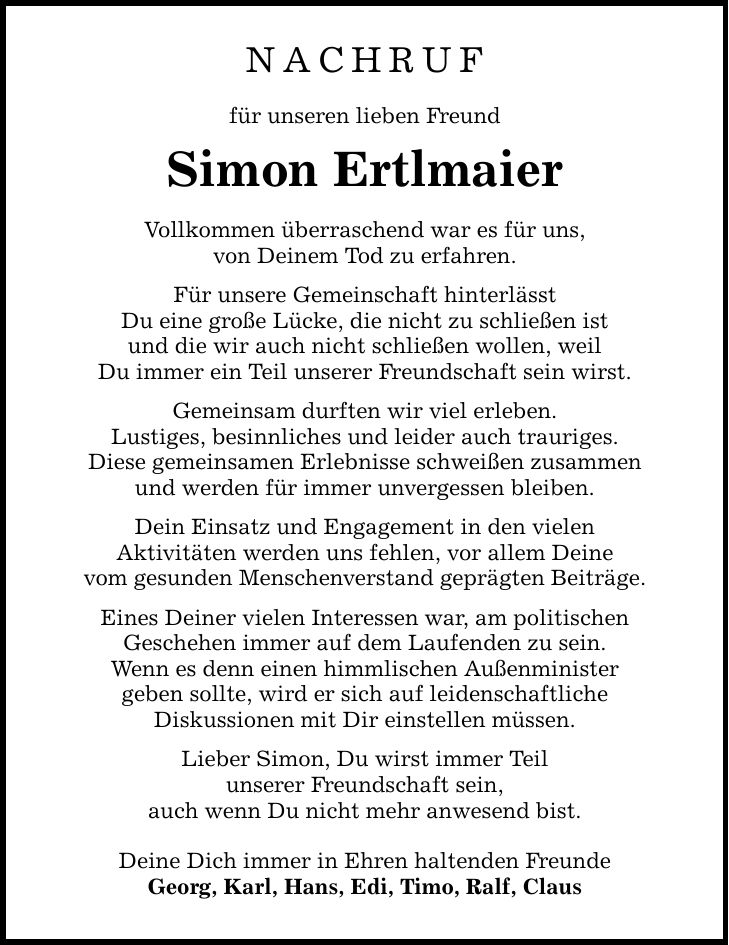 NACHRUF für unseren lieben Freund Simon Ertlmaier Vollkommen überraschend war es für uns, von Deinem Tod zu erfahren. Für unsere Gemeinschaft hinterlässt Du eine große Lücke, die nicht zu schließen ist und die wir auch nicht schließen wollen, weil Du immer ein Teil unserer Freundschaft sein wirst. Gemeinsam durften wir viel erleben. Lustiges, besinnliches und leider auch trauriges. Diese gemeinsamen Erlebnisse schweißen zusammen und werden für immer unvergessen bleiben. Dein Einsatz und Engagement in den vielen Aktivitäten werden uns fehlen, vor allem Deine vom gesunden Menschenverstand geprägten Beiträge. Eines Deiner vielen Interessen war, am politischen Geschehen immer auf dem Laufenden zu sein. Wenn es denn einen himmlischen Außenminister geben sollte, wird er sich auf leidenschaftliche Diskussionen mit Dir einstellen müssen. Lieber Simon, Du wirst immer Teil unserer Freundschaft sein, auch wenn Du nicht mehr anwesend bist. Deine Dich immer in Ehren haltenden Freunde Georg, Karl, Hans, Edi, Timo, Ralf, Claus
