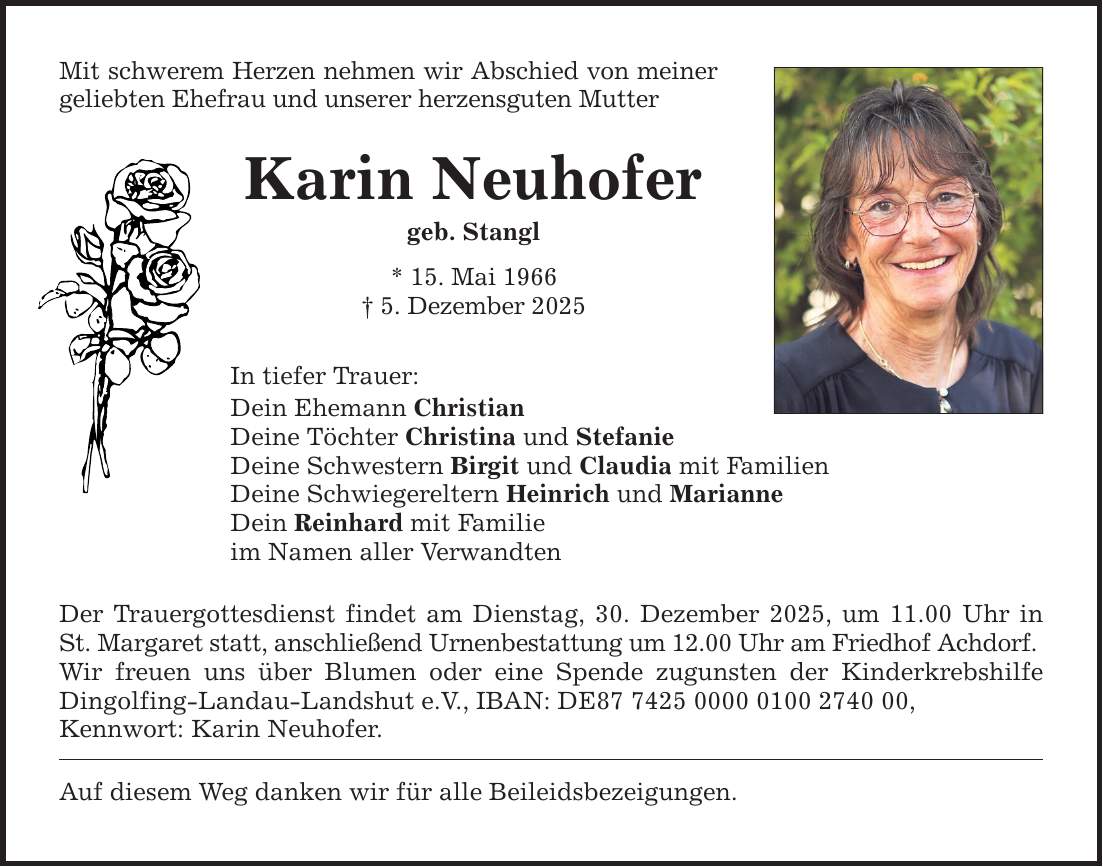 Mit schwerem Herzen nehmen wir Abschied von meiner geliebten Ehefrau und unserer herzensguten Mutter Karin Neuhofer geb. Stangl * 15. Mai 1966 _ 5. Dezember 2025 In tiefer Trauer: Dein Ehemann Christian Deine Töchter Christina und Stefanie Deine Schwestern Birgit und Claudia mit Familien Deine Schwiegereltern Heinrich und Marianne Dein Reinhard mit Familie im Namen aller Verwandten Der Trauergottesdienst findet am Dienstag, 30. Dezember 2025, um 11.00 Uhr in St. Margaret statt, anschließend Urnenbestattung um 12.00 Uhr am Friedhof Achdorf. Wir freuen uns über Blumen oder eine Spende zugunsten der Kinderkrebshilfe Dingolfing-Landau-Landshut e.V., IBAN: DE***, Kennwort: Karin Neuhofer. Auf diesem Weg danken wir für alle Beileidsbezeigungen.