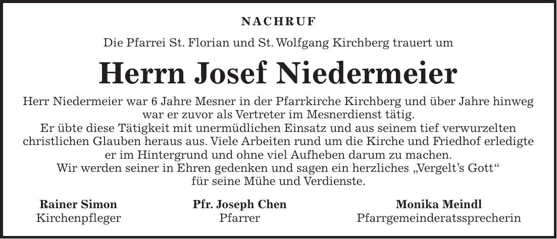 Nachruf Die Pfarrei St. Florian und St. Wolfgang Kirchberg trauert um Herrn Josef Niedermeier Herr Niedermeier war 6 Jahre Mesner in der Pfarrkirche Kirchberg und über Jahre hinweg war er zuvor als Vertreter im Mesnerdienst tätig. Er übte diese Tätigkeit mit unermüdlichen Einsatz und aus seinem tief verwurzelten christlichen Glauben heraus aus. Viele Arbeiten rund um die Kirche und Friedhof erledigte er im Hintergrund und ohne viel Aufheben darum zu machen. Wir werden seiner in Ehren gedenken und sagen ein herzliches 'Vergelt's Gott' für seine Mühe und Verdienste. Rainer Simon Pfr. Joseph Chen Monika Meindl Kirchenpfleger Pfarrer Pfarrgemeinderatssprecherin