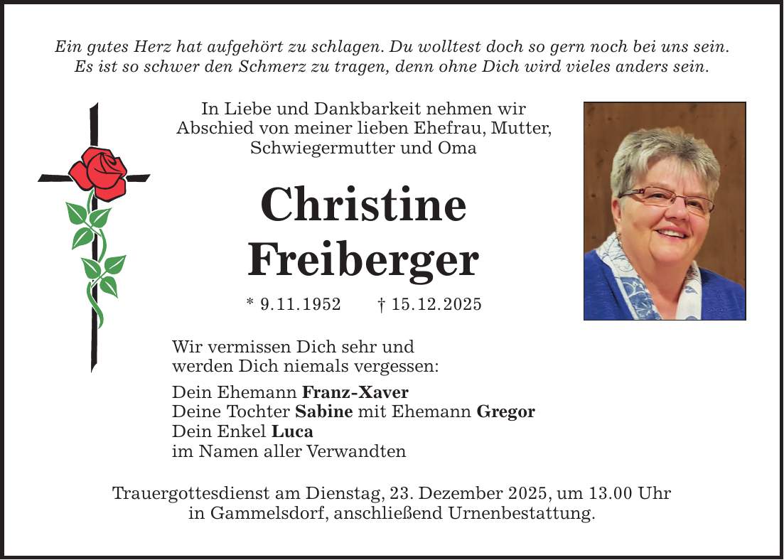 Ein gutes Herz hat aufgehört zu schlagen. Du wolltest doch so gern noch bei uns sein. Es ist so schwer den Schmerz zu tragen, denn ohne Dich wird vieles anders sein. In Liebe und Dankbarkeit nehmen wir Abschied von meiner lieben Ehefrau, Mutter, Schwiegermutter und Oma Christine Freiberger * 9. 11. 1952 + 15. 12. 2025 Wir vermissen Dich sehr und werden Dich niemals vergessen: Dein Ehemann Franz-Xaver Deine Tochter Sabine mit Ehemann Gregor Dein Enkel Luca im Namen aller Verwandten Trauergottesdienst am Dienstag, 23. Dezember 2025, um 13.00 Uhr in Gammelsdorf, anschließend Urnenbestattung.