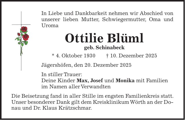 In Liebe und Dankbarkeit nehmen wir Abschied von unserer lieben Mutter, Schwiegermutter, Oma und Uroma Ottilie Blüml geb. Schinabeck * 4. Oktober 1930 + 10. Dezember 2025 Jägershöfen, den 20. Dezember 2025 In stiller Trauer: Deine Kinder Max, Josef und Monika mit Familien im Namen aller Verwandten Die Beisetzung fand in aller Stille im engsten Familienkreis statt. Unser besonderer Dank gilt dem Kreisklinikum Wörth an der Donau und Dr. Klaus Krätzschmar.