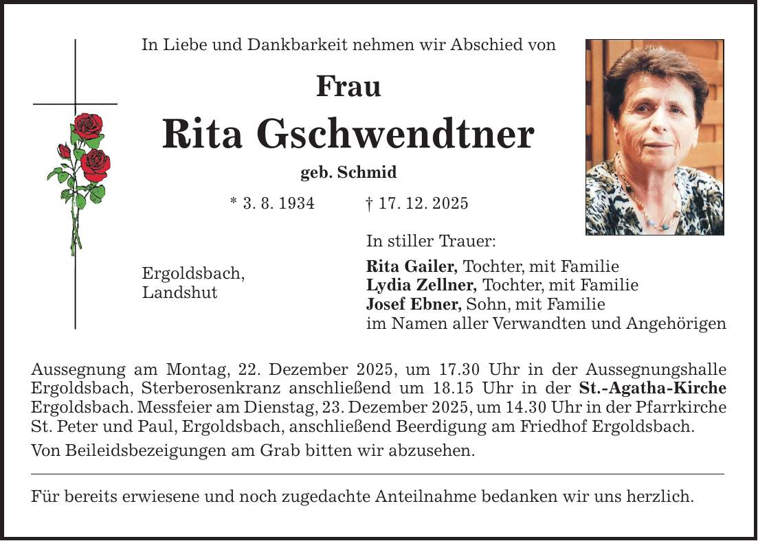 In Liebe und Dankbarkeit nehmen wir Abschied von Frau Rita Gschwendtner geb. Schmid * 3. 8. 1934 + 17. 12. 2025 In stiller Trauer: Rita Gailer, Tochter, mit Familie Lydia Zellner, Tochter, mit Familie Josef Ebner, Sohn, mit Familie im Namen aller Verwandten und Angehörigen Aussegnung am Montag, 22. Dezember 2025, um 17.30 Uhr in der Aussegnungshalle Ergoldsbach, Sterberosenkranz anschließend um 18.15 Uhr in der St.-Agatha-Kirche Ergoldsbach. Messfeier am Dienstag, 23. Dezember 2025, um 14.30 Uhr in der Pfarrkirche St. Peter und Paul, Ergoldsbach, anschließend Beerdigung am Friedhof Ergoldsbach. Von Beileidsbezeigungen am Grab bitten wir abzusehen. Für bereits erwiesene und noch zugedachte Anteilnahme bedanken wir uns herzlich.Ergoldsbach, Landshut