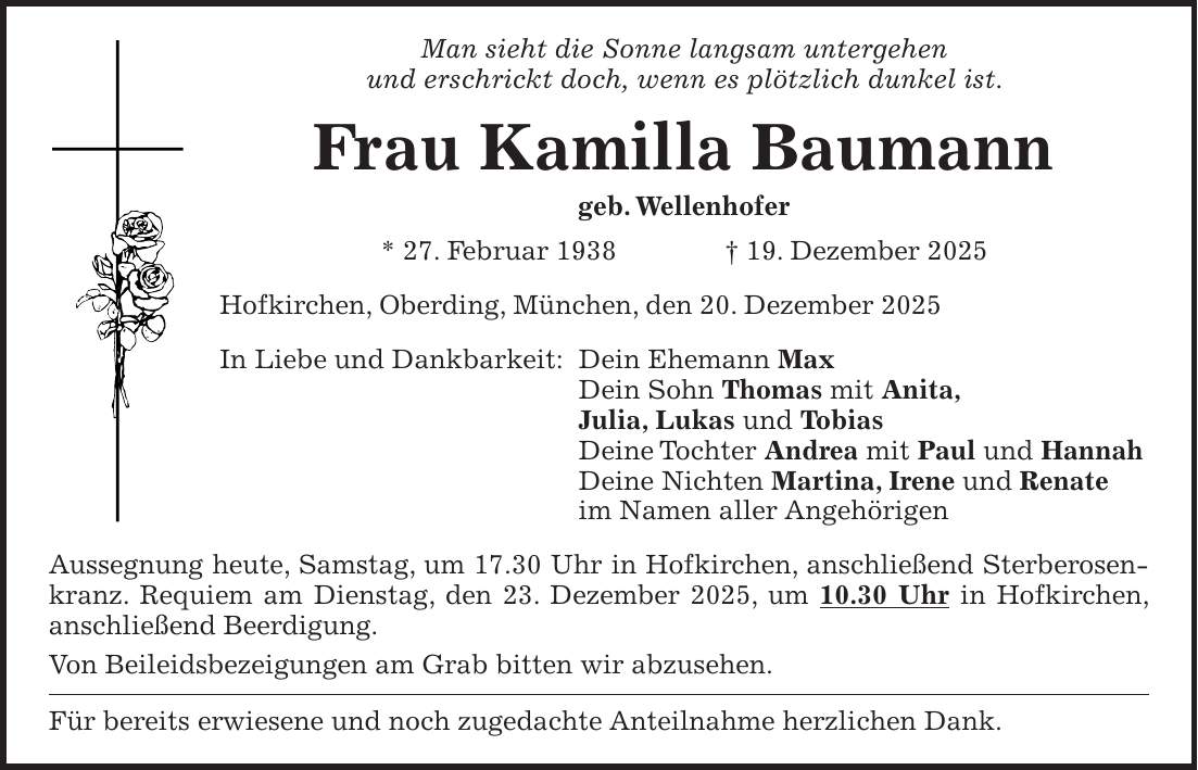 Man sieht die Sonne langsam untergehen und erschrickt doch, wenn es plötzlich dunkel ist. Frau Kamilla Baumann geb. Wellenhofer * 27. Februar 1938 + 19. Dezember 2025 Hofkirchen, Oberding, München, den 20. Dezember 2025 In Liebe und Dankbarkeit: Dein Ehemann Max Dein Sohn Thomas mit Anita, Julia, Lukas und Tobias Deine Tochter Andrea mit Paul und Hannah Deine Nichten Martina, Irene und Renate im Namen aller Angehörigen Aussegnung heute, Samstag, um 17.30 Uhr in Hofkirchen, anschließend Sterberosenkranz. Requiem am Dienstag, den 23. Dezember 2025, um 10.30 Uhr in Hofkirchen, anschließend Beerdigung. Von Beileidsbezeigungen am Grab bitten wir abzusehen. Für bereits erwiesene und noch zugedachte Anteilnahme herzlichen Dank.