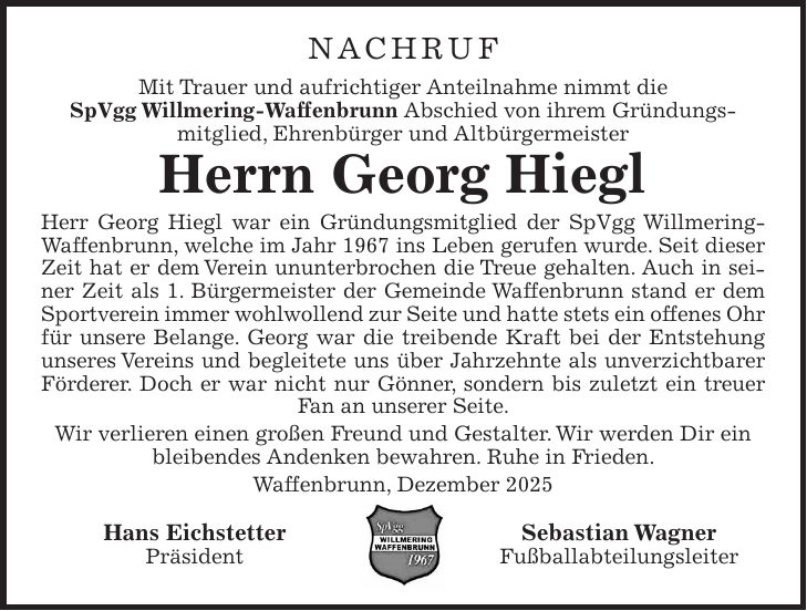 NACHRUF Mit Trauer und aufrichtiger Anteilnahme nimmt die SpVgg Willmering-Waffenbrunn Abschied von ihrem Gründungs­mitglied, Ehrenbürger und Altbürgermeister Herrn Georg Hiegl Herr Georg Hiegl war ein Gründungsmitglied der SpVgg Willmering-Waffenbrunn, welche im Jahr 1967 ins Leben gerufen wurde. Seit dieser Zeit hat er dem Verein ununterbrochen die Treue gehalten. Auch in seiner Zeit als 1. Bürgermeister der Gemeinde Waffenbrunn stand er dem Sportverein immer wohlwollend zur Seite und hatte stets ein offenes Ohr für unsere Belange. Georg war die treibende Kraft bei der Entstehung unseres Vereins und begleitete uns über Jahrzehnte als unverzichtbarer Förderer. Doch er war nicht nur Gönner, sondern bis zuletzt ein treuer Fan an unserer Seite. Wir verlieren einen großen Freund und Gestalter. Wir werden Dir ein bleibendes Andenken bewahren. Ruhe in Frieden. Waffenbrunn, Dezember 2025 Hans Eichstetter Sebastian Wagner Präsident Fußballabteilungsleiter