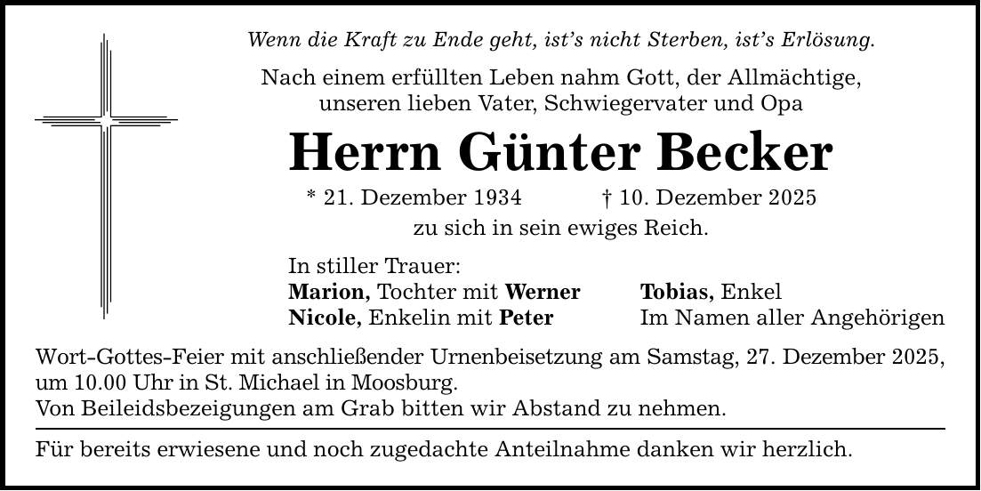 Wenn die Kraft zu Ende geht, ist's nicht Sterben, ist's Erlösung. Nach einem erfüllten Leben nahm Gott, der Allmächtige, unseren lieben Vater, Schwiegervater und Opa Herrn Günter Becker * 21. Dezember 1934 _ 10. Dezember 2025 zu sich in sein ewiges Reich. In stiller Trauer: Marion, Tochter mit Werner Nicole, Enkelin mit Peter Wort-Gottes-Feier mit anschließender Urnenbeisetzung am Samstag, 27. Dezember 2025, um 10.00 Uhr in St. Michael in Moosburg. Von Beileidsbezeigungen am Grab bitten wir Abstand zu nehmen. Für bereits erwiesene und noch zugedachte Anteilnahme danken wir herzlich. Tobias, Enkel Im Namen aller Angehörigen