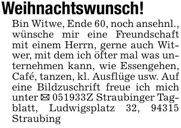 Weihnachtswunsch!Bin Witwe, Ende 60, noch ansehnl., wünsche mir eine Freundschaft mit einem Herrn, gerne auch Witwer, mit dem ich öfter mal was unternehmen kann, wie Essengehen, Café, tanzen, kl. Ausflüge usw. Auf eine Bildzuschrift freue ich mich unter _ ***Z Straubinger Tagblatt, Ludwigsplatz 32, 94315 Straubing