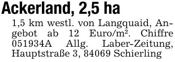 Ackerland, 2,5 ha1,5 km westl. von Langquaid, Angebot ab 12 Euro/m². Chiffre ***A Allg. Laber-Zeitung, Hauptstraße 3, 84069 Schierling