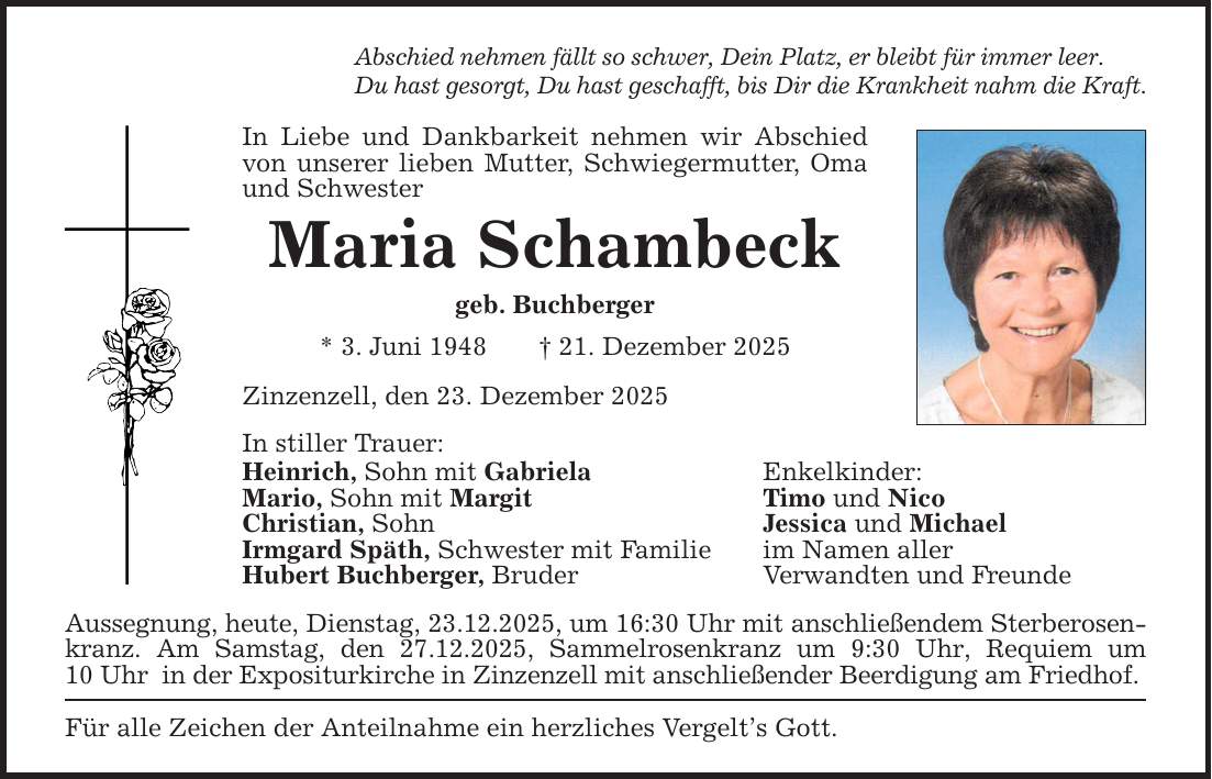 Abschied nehmen fällt so schwer, Dein Platz, er bleibt für immer leer. Du hast gesorgt, Du hast geschafft, bis Dir die Krankheit nahm die Kraft. In Liebe und Dankbarkeit nehmen wir Abschied von unserer lieben Mutter, Schwiegermutter, Oma und Schwester Maria Schambeck geb. Buchberger * 3. Juni 1948 _ 21. Dezember 2025 Zinzenzell, den 23. Dezember 2025 In stiller Trauer: Heinrich, Sohn mit Gabriela Enkelkinder: Mario, Sohn mit Margit Timo und Nico Christian, Sohn Jessica und Michael Irmgard Späth, Schwester mit Familie im Namen aller Hubert Buchberger, Bruder Verwandten und Freunde Aussegnung, heute, Dienstag, 23.12.2025, um 16:30 Uhr mit anschließendem Sterberosenkranz. Am Samstag, den 27.12.2025, Sammelrosenkranz um 9:30 Uhr, Requiem um 10 Uhr in der Expositurkirche in Zinzenzell mit anschließender Beerdigung am Friedhof. Für alle Zeichen der Anteilnahme ein herzliches Vergelt's Gott.