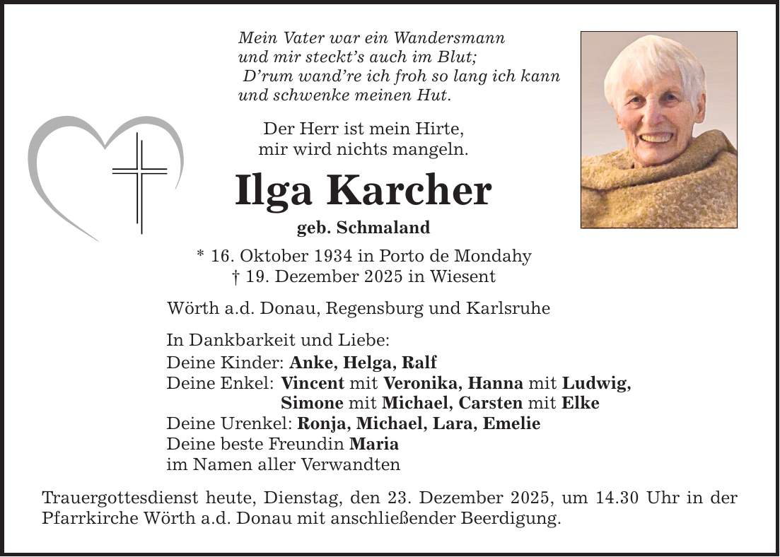 Mein Vater war ein Wandersmann und mir steckt's auch im Blut; D'rum wand're ich froh so lang ich kann und schwenke meinen Hut. Der Herr ist mein Hirte, mir wird nichts mangeln. Ilga Karcher geb. Schmaland * 16. Oktober 1934 in Porto de Mondahy _ 19. Dezember 2025 in Wiesent Wörth a.d. Donau, Regensburg und Karlsruhe In Dankbarkeit und Liebe: Deine Kinder: Anke, Helga, Ralf Deine Enkel: Vincent mit Veronika, Hanna mit Ludwig, Simone mit Michael, Carsten mit Elke Deine Urenkel: Ronja, Michael, Lara, Emelie Deine beste Freundin Maria im Namen aller Verwandten Trauergottesdienst heute, Dienstag, den 23. Dezember 2025, um 14.30 Uhr in der Pfarrkirche Wörth a.d. Donau mit anschließender Beerdigung.