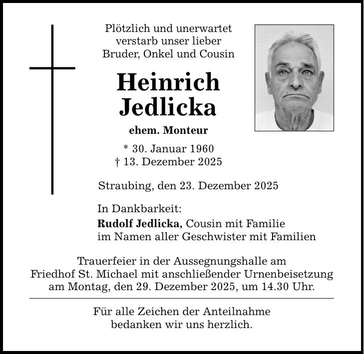 Plötzlich und unerwartet verstarb unser lieber Bruder, Onkel und Cousin Heinrich Jedlicka ehem. Monteur * 30. Januar 1960 _ 13. Dezember 2025 Straubing, den 23. Dezember 2025 In Dankbarkeit: Rudolf Jedlicka, Cousin mit Familie im Namen aller Geschwister mit Familien Trauerfeier in der Aussegnungshalle am Friedhof St. Michael mit anschließender Urnenbeisetzung am Montag, den 29. Dezember 2025, um 14.30 Uhr. Für alle Zeichen der Anteilnahme bedanken wir uns herzlich.