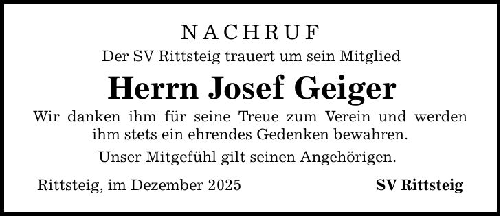 NACHRUFDer SV Rittsteig trauert um sein MitgliedHerrn Josef GeigerWir danken ihm für seine Treue zum Verein und werden ihm stets ein ehrendes Gedenken bewahren.Unser Mitgefühl gilt seinen Angehörigen.Rittsteig, im Dezember 2025 SV Rittsteig