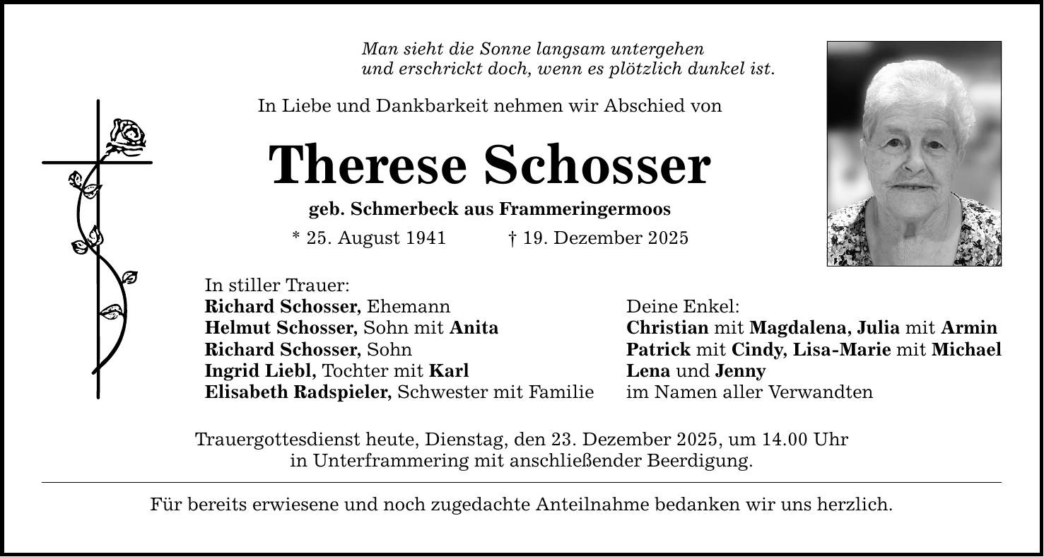 Man sieht die Sonne langsam untergehen und erschrickt doch, wenn es plötzlich dunkel ist. In Liebe und Dankbarkeit nehmen wir Abschied von Therese Schosser geb. Schmerbeck aus Frammeringermoos * 25. August 1941 _ 19. Dezember 2025 In stiller Trauer: Richard Schosser, Ehemann Deine Enkel: Helmut Schosser, Sohn mit Anita Christian mit Magdalena, Julia mit Armin Richard Schosser, Sohn Patrick mit Cindy, Lisa-Marie mit Michael Ingrid Liebl, Tochter mit Karl Lena und Jenny Elisabeth Radspieler, Schwester mit Familie im Namen aller Verwandten Trauergottesdienst heute, Dienstag, den 23. Dezember 2025, um 14.00 Uhr in Unterframmering mit anschließender Beerdigung. Für bereits erwiesene und noch zugedachte Anteilnahme bedanken wir uns herzlich.