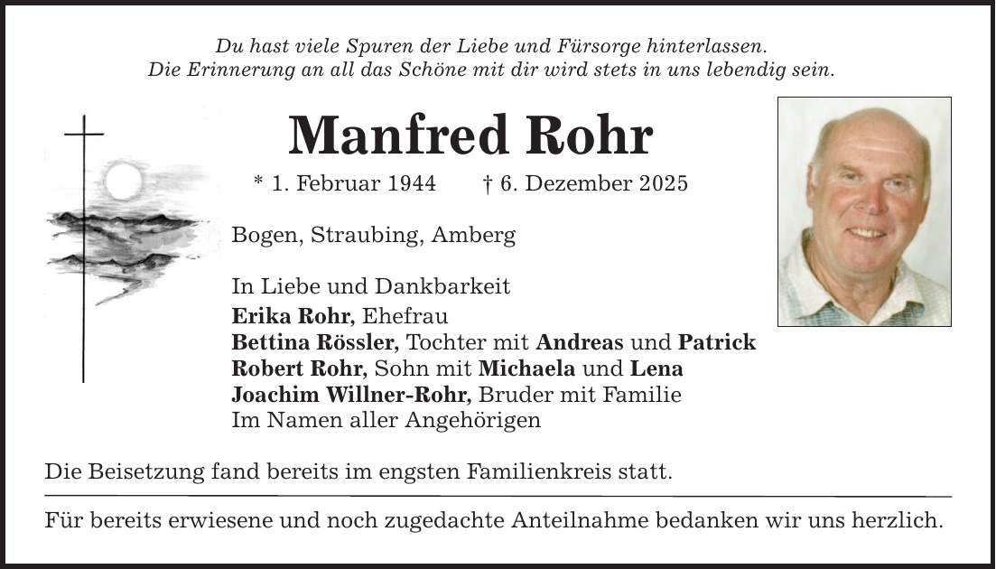 Du hast viele Spuren der Liebe und Fürsorge hinterlassen.Die Erinnerung an all das Schöne mit dir wird stets in uns lebendig sein.Manfred Rohr* 1. Februar 1944 _ 6. Dezember 2025Bogen, Straubing, AmbergIn Liebe und DankbarkeitErika Rohr, EhefrauBettina Rössler, Tochter mit Andreas und PatrickRobert Rohr, Sohn mit Michaela und LenaJoachim Willner-Rohr, Bruder mit FamilieIm Namen aller AngehörigenDie Beisetzung fand bereits im engsten Familienkreis statt.Für bereits erwiesene und noch zugedachte Anteilnahme bedanken wir uns herzlich.