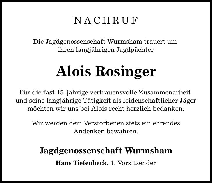 Nachruf Die Jagdgenossenschaft Wurmsham trauert um ihren langjährigen Jagdpächter Alois Rosinger Für die fast 45-jährige vertrauensvolle Zusammenarbeit und seine langjährige Tätigkeit als leidenschaftlicher Jäger möchten wir uns bei Alois recht herzlich bedanken. Wir werden dem Verstorbenen stets ein ehrendes Andenken bewahren. Jagdgenossenschaft Wurmsham Hans Tiefenbeck, 1. Vorsitzender