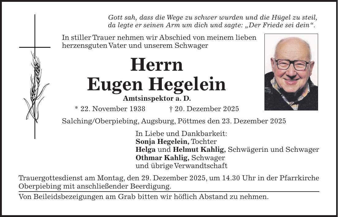 Gott sah, dass die Wege zu schwer wurden und die Hügel zu steil, da legte er seinen Arm um dich und sagte: 'Der Friede sei dein'. In stiller Trauer nehmen wir Abschied von meinem lieben herzensguten Vater und unserem Schwager Herrn Eugen Hegelein Amtsinspektor a. D. * 22. November 1938 + 20. Dezember 2025 Salching/Oberpiebing, Augsburg, Pöttmes den 23. Dezember 2025 In Liebe und Dankbarkeit: Sonja Hegelein, Tochter Helga und Helmut Kahlig, Schwägerin und Schwager Othmar Kahlig, Schwager und übrige Verwandtschaft Trauergottesdienst am Montag, den 29. Dezember 2025, um 14.30 Uhr in der Pfarrkirche Oberpiebing mit anschließender Beerdigung. Von Beileidsbezeigungen am Grab bitten wir höflich Abstand zu nehmen.
