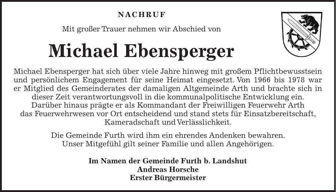 NACHRUF Mit großer Trauer nehmen wir Abschied von Michael Ebensperger Michael Ebensperger hat sich über viele Jahre hinweg mit großem Pflichtbewusstsein und persönlichem Engagement für seine Heimat eingesetzt. Von 1966 bis 1978 war er Mitglied des Gemeinderates der damaligen Altgemeinde Arth und brachte sich in dieser Zeit verantwortungsvoll in die kommunalpolitische Entwicklung ein. Darüber hinaus prägte er als Kommandant der Freiwilligen Feuerwehr Arth das Feuerwehrwesen vor Ort entscheidend und stand stets für Einsatzbereitschaft, Kameradschaft und Verlässlichkeit. Die Gemeinde Furth wird ihm ein ehrendes Andenken bewahren. Unser Mitgefühl gilt seiner Familie und allen Angehörigen. Im Namen der Gemeinde Furth b. Landshut Andreas Horsche Erster Bürgermeister