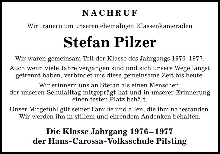 NACHRUF Wir trauern um unseren ehemaligen Klassenkameraden Stefan Pilzer Wir waren gemeinsam Teil der Klasse des Jahrgangs ***. Auch wenn viele Jahre vergangen sind und sich unsere Wege längst getrennt haben, verbindet uns diese gemeinsame Zeit bis heute. Wir erinnern uns an Stefan als einen Menschen, der unseren Schulalltag mitgeprägt hat und in unserer Erinnerung einen festen Platz behält. Unser Mitgefühl gilt seiner Familie und allen, die ihm nahestanden. Wir werden ihn in stillem und ehrendem Andenken behalten. Die Klasse Jahrgang *** der Hans-Carossa-Volksschule Pilsting