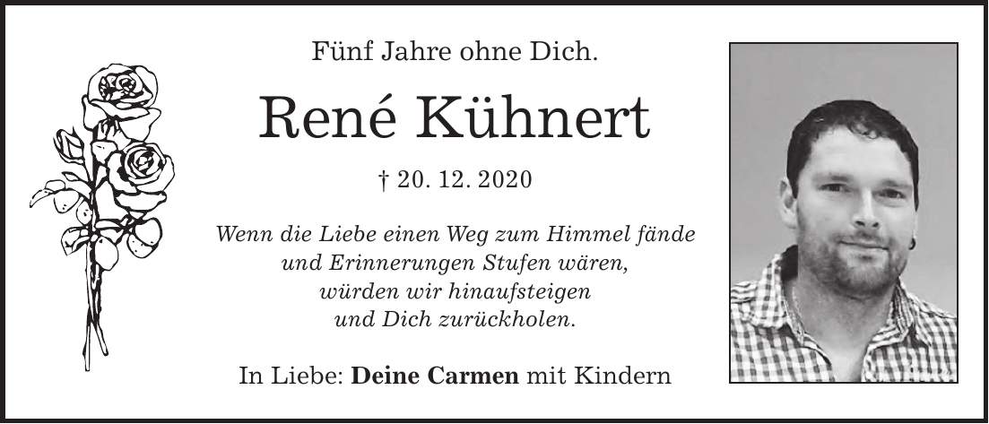 Fünf Jahre ohne Dich. René Kühnert + 20. 12. 2020 Wenn die Liebe einen Weg zum Himmel fände und Erinnerungen Stufen wären, würden wir hinaufsteigen und Dich zurückholen. In Liebe: Deine Carmen mit Kindern