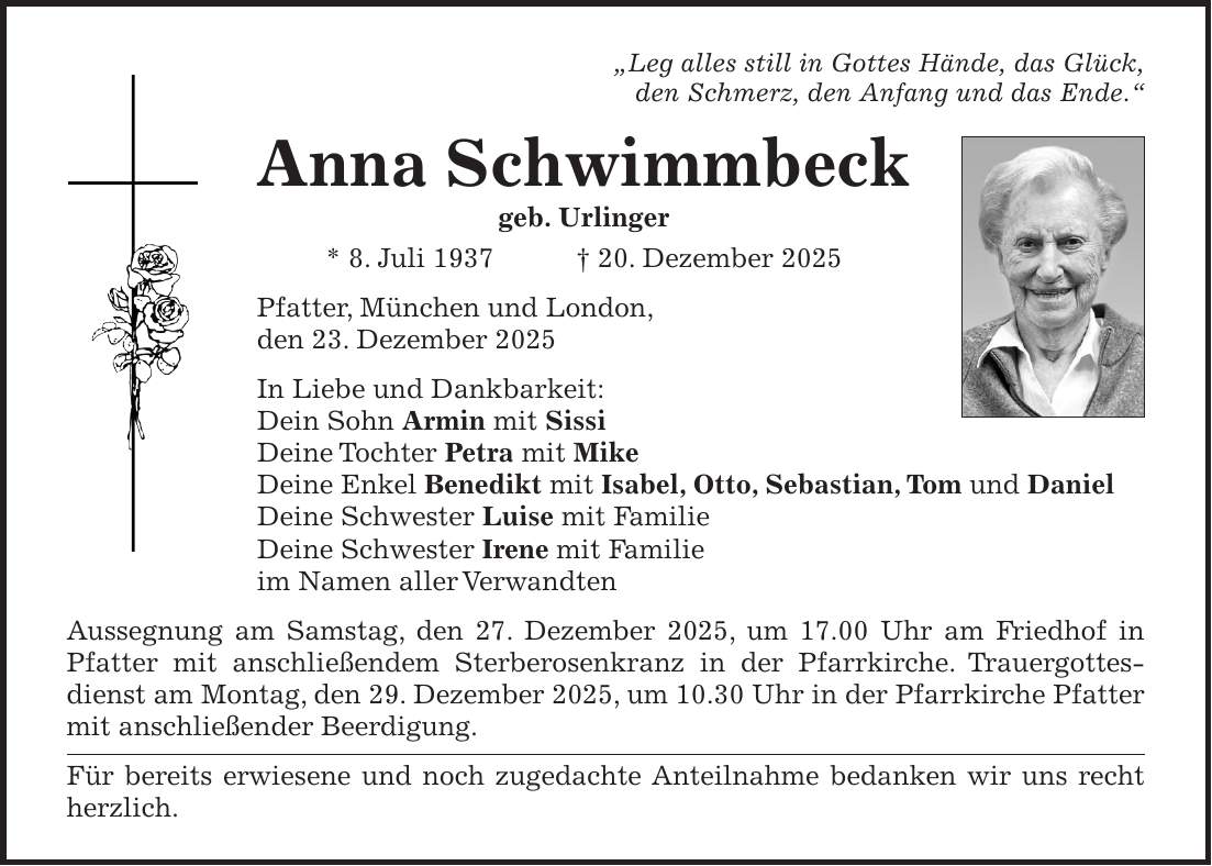 'Leg alles still in Gottes Hände, das Glück, den Schmerz, den Anfang und das Ende.' Anna Schwimmbeck geb. Urlinger * 8. Juli 1937 + 20. Dezember 2025 Pfatter, München und London, den 23. Dezember 2025 In Liebe und Dankbarkeit: Dein Sohn Armin mit Sissi Deine Tochter Petra mit Mike Deine Enkel Benedikt mit Isabel, Otto, Sebastian, Tom und Daniel Deine Schwester Luise mit Familie Deine Schwester Irene mit Familie im Namen aller Verwandten Aussegnung am Samstag, den 27. Dezember 2025, um 17.00 Uhr am Friedhof in Pfatter mit anschließendem Sterberosenkranz in der Pfarrkirche. Trauergottesdienst am Montag, den 29. Dezember 2025, um 10.30 Uhr in der Pfarrkirche Pfatter mit anschließender Beerdigung. Für bereits erwiesene und noch zugedachte Anteilnahme bedanken wir uns recht herzlich.