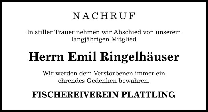 NACHRUFIn stiller Trauer nehmen wir Abschied von unseremlangjährigen MitgliedHerrn Emil RingelhäuserWir werden dem Verstorbenen immer einehrendes Gedenken bewahren.FISCHEREIVEREIN PLATTLING