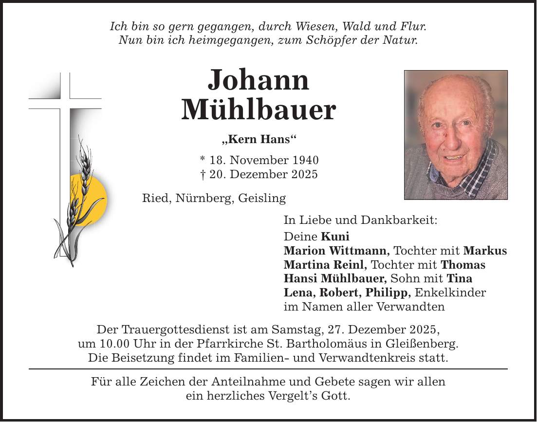 Ich bin so gern gegangen, durch Wiesen, Wald und Flur. Nun bin ich heimgegangen, zum Schöpfer der Natur. Johann Mühlbauer 