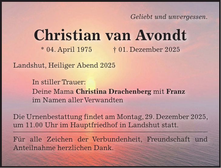 Geliebt und unvergessen. Christian van Avondt * 04. April 1975 + 01. Dezember 2025 Landshut, Heiliger Abend 2025 In stiller Trauer: Deine Mama Christina Drachenberg mit Franz im Namen aller Verwandten Die Urnenbestattung findet am Montag, 29. Dezember 2025, um 11.00 Uhr im Hauptfriedhof in Landshut statt. Für alle Zeichen der Verbundenheit, Freundschaft und Anteilnahme herzlichen Dank.