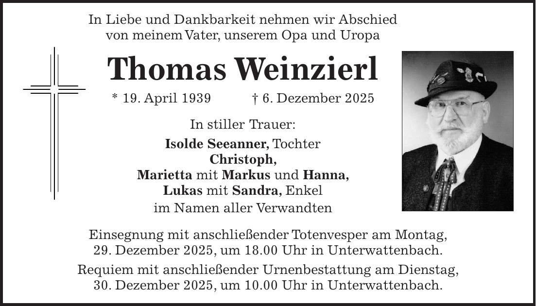 In Liebe und Dankbarkeit nehmen wir Abschied von meinem Vater, unserem Opa und Uropa Thomas Weinzierl * 19. April 1939 + 6. Dezember 2025 In stiller Trauer: Isolde Seeanner, Tochter Christoph, Marietta mit Markus und Hanna, Lukas mit Sandra, Enkel im Namen aller Verwandten Einsegnung mit anschließender Totenvesper am Montag, 29. Dezember 2025, um 18.00 Uhr in Unterwattenbach. Requiem mit anschließender Urnenbestattung am Dienstag, 30. Dezember 2025, um 10.00 Uhr in Unterwattenbach.